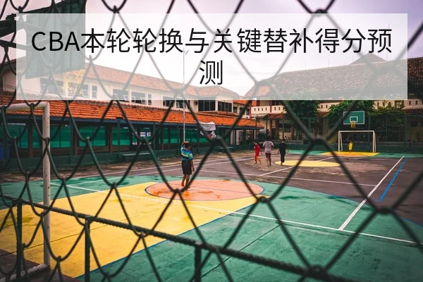 CBA本轮轮换与关键替补得分预测