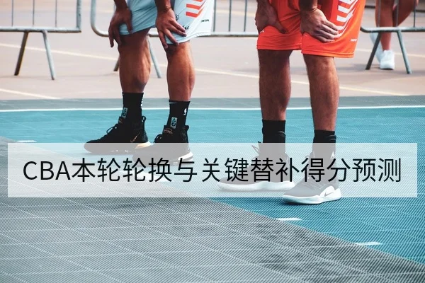 CBA本轮轮换与关键替补得分预测